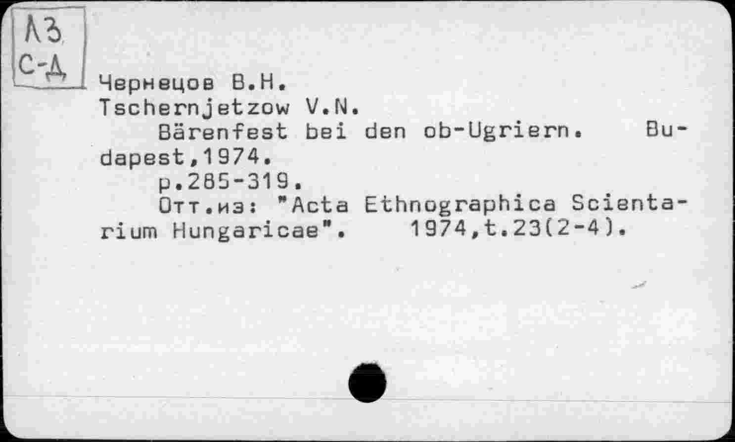 ﻿№ C'A
Чернецов B.H.
Tschernjetzow V.N.
Bärenfest bei den ob-Ugriern. Budapest ,1974.
p.285-319.
Отт.из: "Acta Ethnographies Scienta-rium Hungaricae". 1974,t.23(2-4).